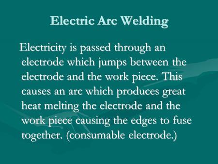 Electric Arc Welding Electricity is passed through an electrode which jumps between the electrode and the work piece. This causes an arc which produces.