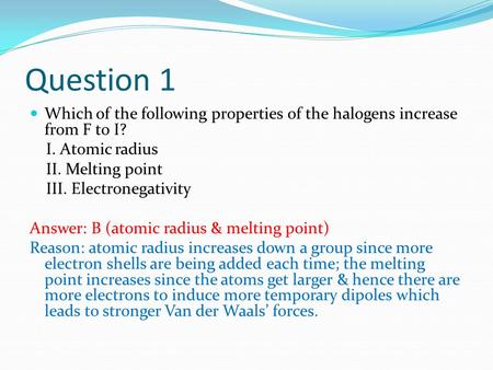 Question 1 Which of the following properties of the halogens increase from F to I? I. Atomic radius II. Melting point III. Electronegativity Answer: B.