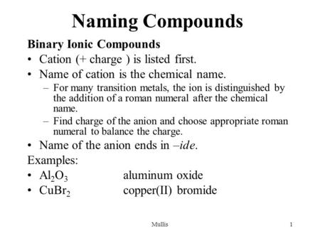 Mullis1 Naming Compounds Binary Ionic Compounds Cation (+ charge ) is listed first. Name of cation is the chemical name. –For many transition metals, the.