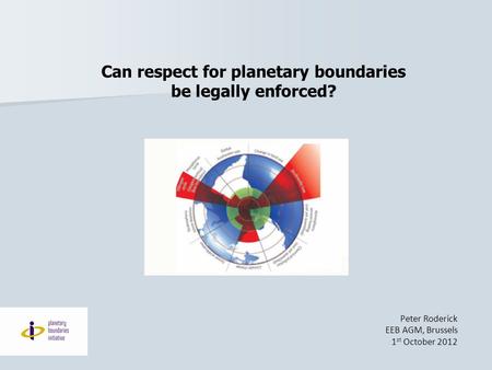 Can respect for planetary boundaries be legally enforced? Peter Roderick EEB AGM, Brussels 1 st October 2012.