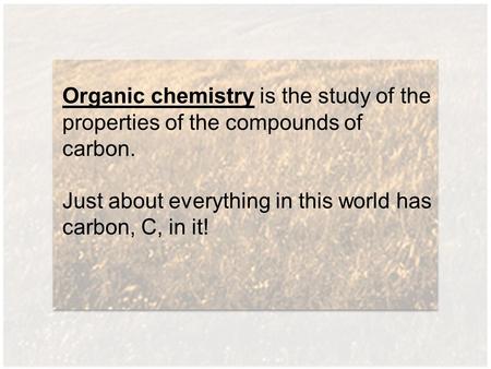 Organic chemistry is the study of the properties of the compounds of carbon. Just about everything in this world has carbon, C, in it!