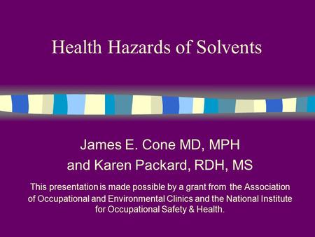 Health Hazards of Solvents James E. Cone MD, MPH and Karen Packard, RDH, MS This presentation is made possible by a grant from the Association of Occupational.