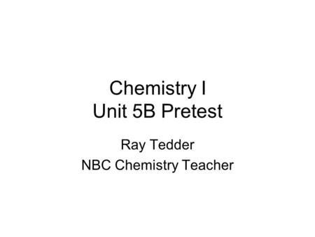 Chemistry I Unit 5B Pretest Ray Tedder NBC Chemistry Teacher.