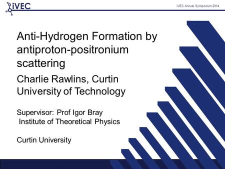 IVEC Annual Symposium 2014 Anti-Hydrogen Formation by antiproton-positronium scattering Supervisor: Prof Igor Bray Institute of Theoretical Physics Charlie.