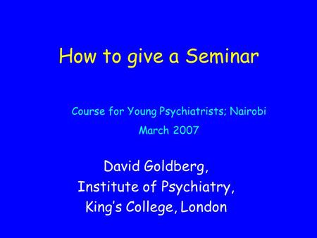 How to give a Seminar David Goldberg, Institute of Psychiatry, King’s College, London Course for Young Psychiatrists; Nairobi March 2007.