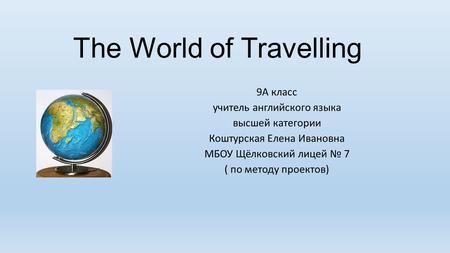 The World of Travelling 9А класс учитель английского языка высшей категории Коштурская Елена Ивановна МБОУ Щёлковский лицей № 7 ( по методу проектов)