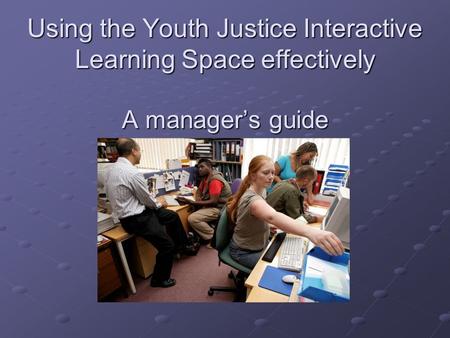 Using the Youth Justice Interactive Learning Space effectively A manager’s guide.