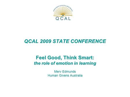 QCAL 2009 STATE CONFERENCE Feel Good, Think Smart: the role of emotion in learning Merv Edmunds Human Givens Australia.