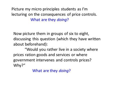 Picture my micro principles students as I’m lecturing on the consequences of price controls. What are they doing? Now picture them in groups of six to.