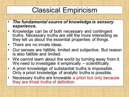 Classical Empiricism The fundamental source of knowledge is sensory experience. Knowledge can be of both necessary and contingent truths. Necessary truths.