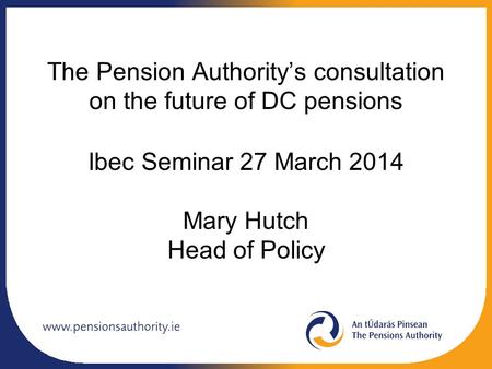 The Pension Authority’s consultation on the future of DC pensions Ibec Seminar 27 March 2014 Mary Hutch Head of Policy.