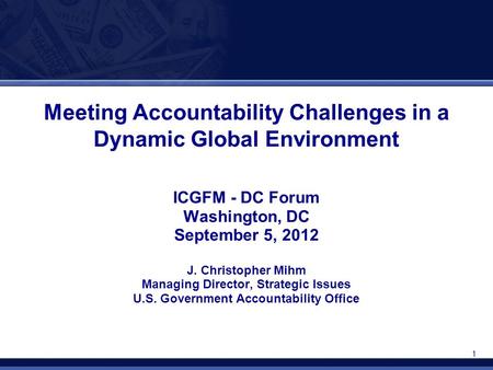 1 Meeting Accountability Challenges in a Dynamic Global Environment ICGFM - DC Forum Washington, DC September 5, 2012 J. Christopher Mihm Managing Director,