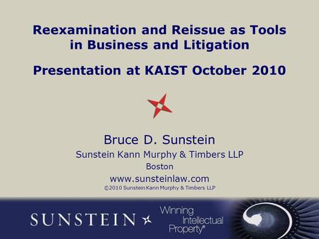 Reexamination and Reissue as Tools in Business and Litigation Presentation at KAIST October 2010 Bruce D. Sunstein Sunstein Kann Murphy & Timbers LLP Boston.