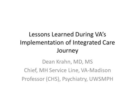 Lessons Learned During VA’s Implementation of Integrated Care Journey Dean Krahn, MD, MS Chief, MH Service Line, VA-Madison Professor (CHS), Psychiatry,