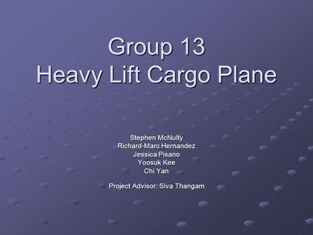 Group 13 Heavy Lift Cargo Plane Stephen McNulty Richard-Marc Hernandez Jessica Pisano Yoosuk Kee Chi Yan Project Advisor: Siva Thangam.