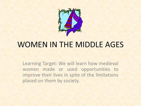 WOMEN IN THE MIDDLE AGES Learning Target: We will learn how medieval women made or used opportunities to improve their lives in spite of the limitations.