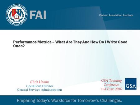 Performance Metrics 1 Performance Metrics – What Are They And How Do I Write Good Ones? Chris Hamm Operations Director General Services Administration.