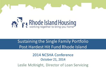 Sustaining the Single Family Portfolio Post Hardest Hit Fund Rhode Island 2014 NCSHA Conference October 21, 2014 Leslie McKnight, Director of Loan Servicing.