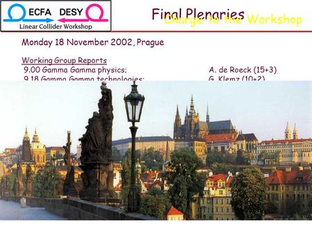 Final Plenaries Monday 18 November 2002, Prague Working Group Reports 9.00 Gamma Gamma physics;A. de Roeck (15+3) 9.18 Gamma Gamma technologies;G. Klemz.