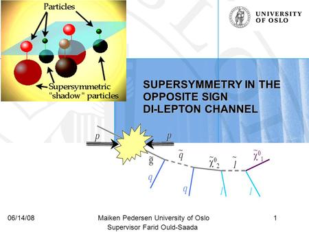 1Maiken Pedersen University of Oslo06/14/08 SUPERSYMMETRY IN THE OPPOSITE SIGN DI-LEPTON CHANNEL Supervisor Farid Ould-Saada.