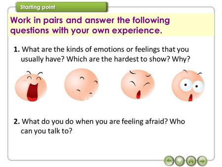 1. What are the kinds of emotions or feelings that you usually have? Which are the hardest to show? Why? 2. What do you do when you are feeling afraid?