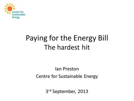 Paying for the Energy Bill The hardest hit Ian Preston Centre for Sustainable Energy 3 rd September, 2013.