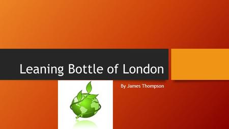 Leaning Bottle of London By James Thompson How my design came together. My idea came together, by a project we were doing on recycling and that was going.