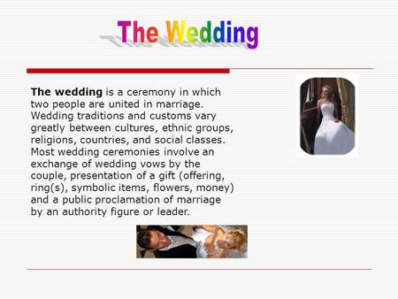 The wedding is a ceremony in which two people are united in marriage. Wedding traditions and customs vary greatly between cultures, ethnic groups, religions,