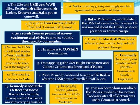 1. The USA and USSR were WWII allies. Despite their differences their leaders, Roosevelt and Stalin, got on quite well. 2. At Yalta in Feb 1945 they seemingly.