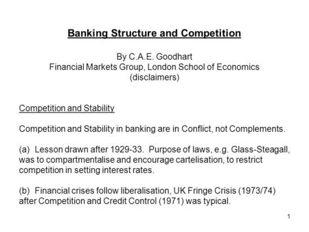 1 Banking Structure and Competition By C.A.E. Goodhart Financial Markets Group, London School of Economics (disclaimers) Competition and Stability Competition.