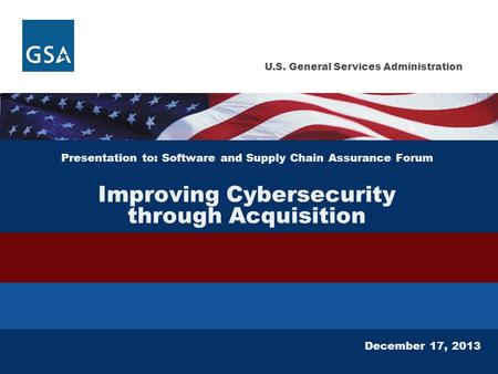 U.S. General Services Administration Presentation to: Software and Supply Chain Assurance Forum Improving Cybersecurity through Acquisition December 17,