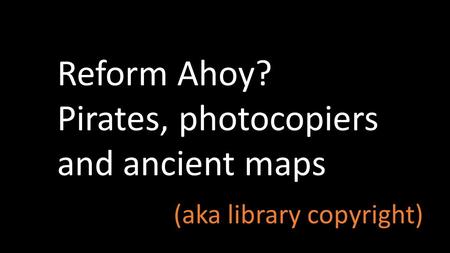 Reform Ahoy? Pirates, photocopiers and ancient maps (aka library copyright)