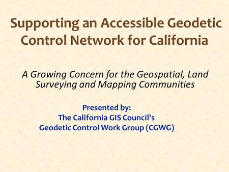 Supporting an Accessible Geodetic Control Network for California Presented by: The California GIS Council's Geodetic Control Work Group (CGWG) A Growing.