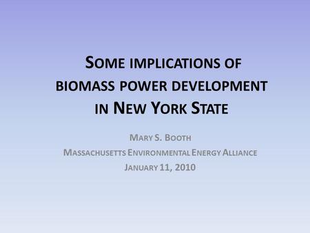 S OME IMPLICATIONS OF BIOMASS POWER DEVELOPMENT IN N EW Y ORK S TATE M ARY S. B OOTH M ASSACHUSETTS E NVIRONMENTAL E NERGY A LLIANCE J ANUARY 11, 2010.