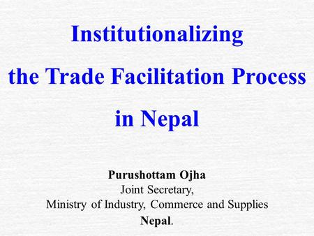 Institutionalizing the Trade Facilitation Process in Nepal Purushottam Ojha Joint Secretary, Ministry of Industry, Commerce and Supplies Nepal.