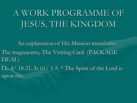 A WORK PROGRAMME OF JESUS, THE KINGDOM An explanation of His Mission manifesto. The magnacarta, The Visiting Card. (PACKAGE DEAL) Lk. 4/ 18-21, Is 61/