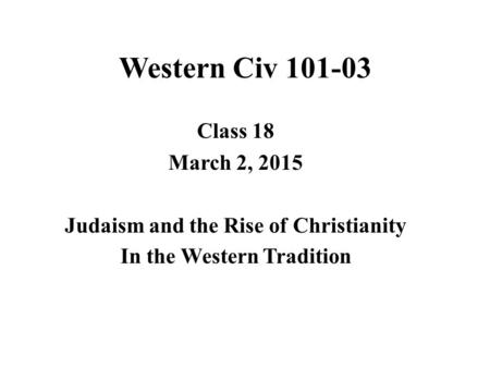 Western Civ 101-03 Class 18 March 2, 2015 Judaism and the Rise of Christianity In the Western Tradition.