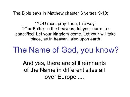 The Name of God, you know? And yes, there are still remnants of the Name in different sites all over Europe.... The Bible says in Matthew chapter 6 verses.