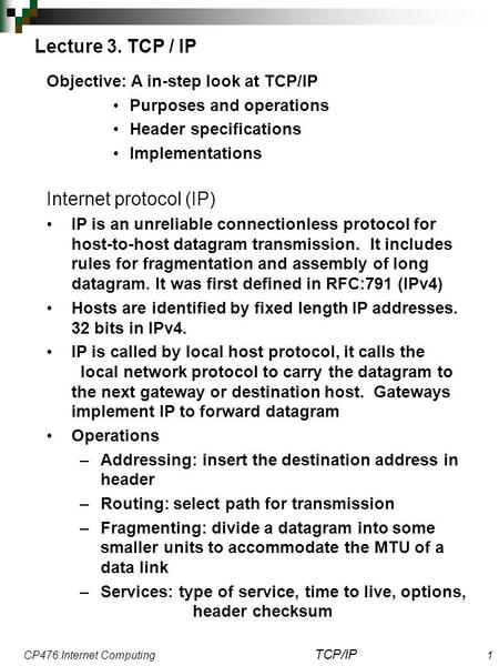 CP476 Internet Computing TCP/IP 1 Lecture 3. TCP / IP Objective: A in-step look at TCP/IP Purposes and operations Header specifications Implementations.