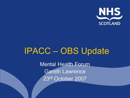 IPACC – OBS Update Mental Health Forum Gareth Lawrence 23 rd October 2007.