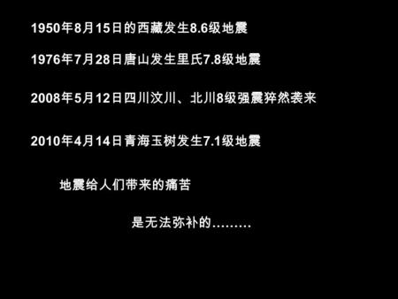 2008 年 5 月 12 日四川汶川、北川 8 级强震猝然袭来 2010 年 4 月 14 日青海玉树发生 7.1 级地震 1976 年 7 月 28 日唐山发生里氏 7.8 级地震 1950 年 8 月 15 日的西藏发生 8.6 级地震 地震给人们带来的痛苦 是无法弥补的 ………