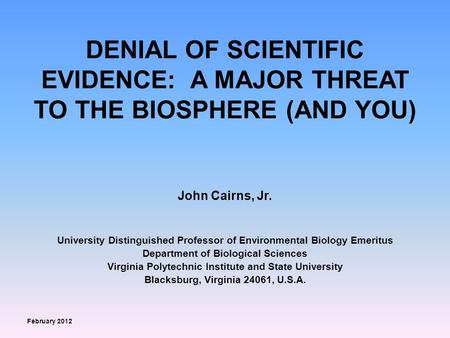 DENIAL OF SCIENTIFIC EVIDENCE: A MAJOR THREAT TO THE BIOSPHERE (AND YOU) John Cairns, Jr. University Distinguished Professor of Environmental Biology Emeritus.