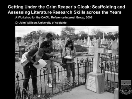 1 A Workshop for the CAVAL Reference Interest Group, 2008 Dr John Willison, University of Adelaide Getting Under the Grim Reaper’s Cloak: Scaffolding and.