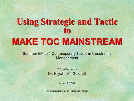 Using Strategic and Tactic to MAKE TOC MAINSTREAM Summer EM 534 Contemporary Topics in Constraints Management PRESENTED BY Dr. Eliyahu M. Goldratt June.