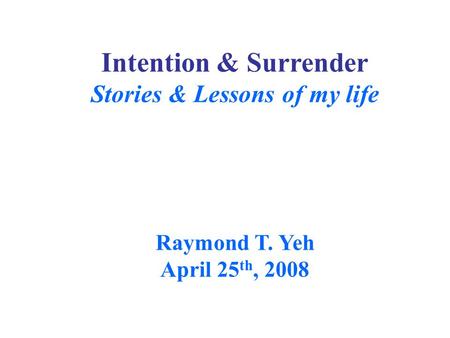 Intention & Surrender Stories & Lessons of my life Raymond T. Yeh April 25 th, 2008.