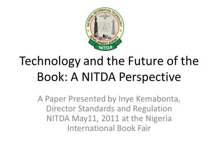 Technology and the Future of the Book: A NITDA Perspective A Paper Presented by Inye Kemabonta, Director Standards and Regulation NITDA May11, 2011 at.