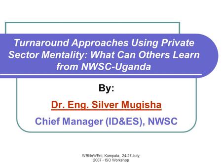 WBI/InWEnt, Kampala, 24-27 July, 2007 - ISO Workshop Turnaround Approaches Using Private Sector Mentality: What Can Others Learn from NWSC-Uganda By: Dr.