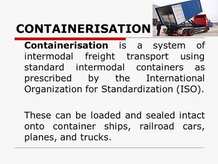 CONTAINERISATION Containerisation is a system of intermodal freight transport using standard intermodal containers as prescribed by the International Organization.