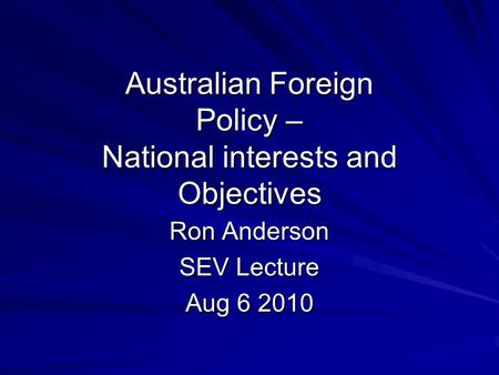 Australian Foreign Policy – National interests and Objectives Ron Anderson SEV Lecture Aug 6 2010.