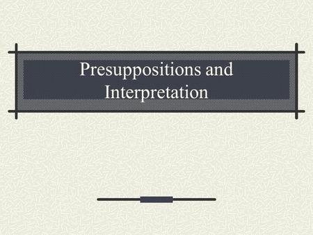 Presuppositions and Interpretation. 1. Reality and Universality of Presuppositions Every reading has a reference point. Facts/observations made sense.